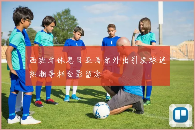 西班牙休息日亚马尔外出引发球迷热潮争相合影留念
