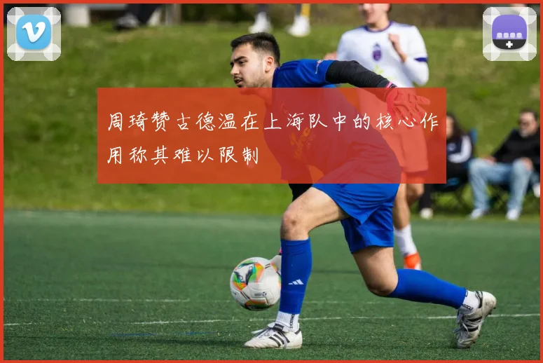 周琦赞古德温在上海队中的核心作用称其难以限制