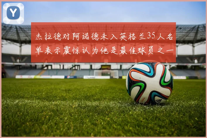 杰拉德对阿诺德未入英格兰35人名单表示震惊认为他是最佳球员之一