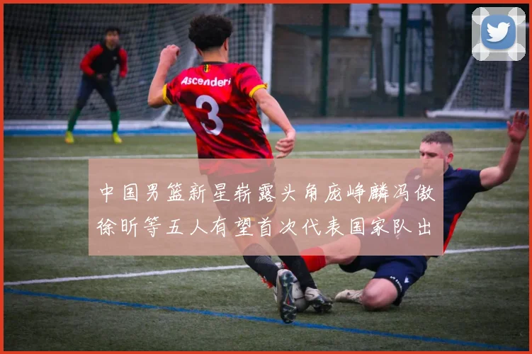 中国男篮新星崭露头角庞峥麟冯傲徐昕等五人有望首次代表国家队出战