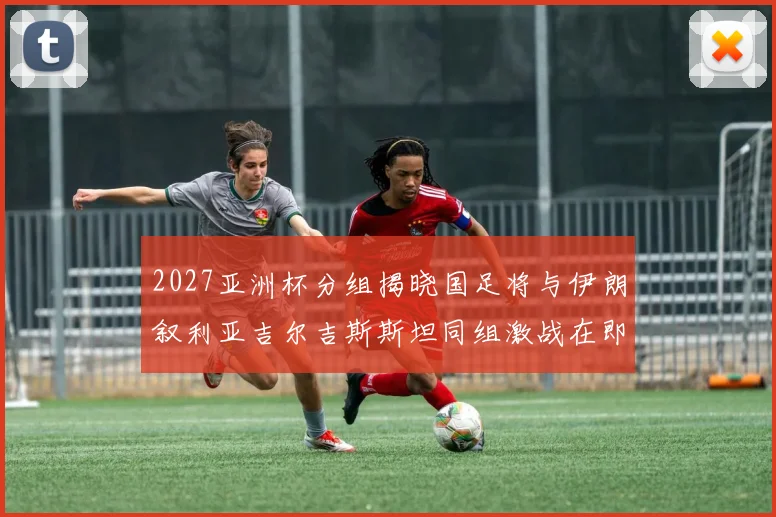 2027亚洲杯分组揭晓国足将与伊朗叙利亚吉尔吉斯斯坦同组激战在即