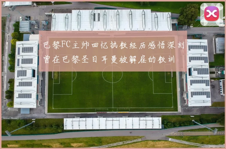 巴黎FC主帅回忆执教经历感悟深刻曾在巴黎圣日耳曼被解雇的教训