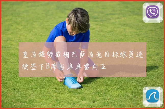 皇马强势截胡巴萨马竞目标球员连续签下B席与库库雷利亚