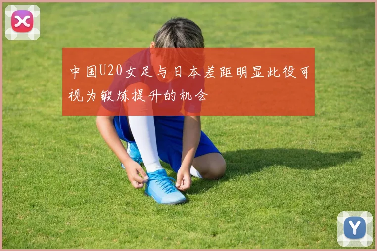 中国U20女足与日本差距明显此役可视为锻炼提升的机会