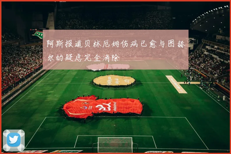 阿斯报道贝林厄姆伤病已愈与图赫尔的疑虑完全消除