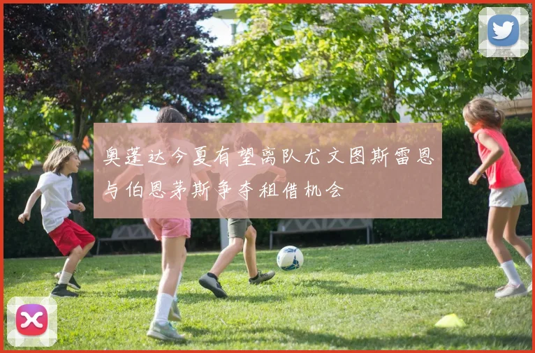 奥蓬达今夏有望离队尤文图斯雷恩与伯恩茅斯争夺租借机会
