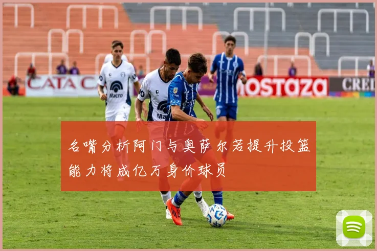 名嘴分析阿门与奥萨尔若提升投篮能力将成亿万身价球员