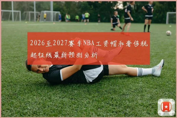 2026至2027赛季NBA工资帽和奢侈税起征线最新预测分析