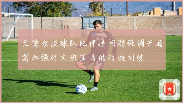 兰德尔谈球队纪律性问题强调开局需加强对文班亚马的对抗训练